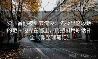 爱一番别被细节淹没：先拎出这段话的范围边界在哪里，再把引用原话补全（像整理笔记）