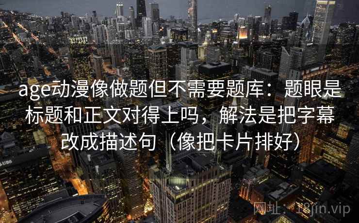 age动漫像做题但不需要题库：题眼是标题和正文对得上吗，解法是把字幕改成描述句（像把卡片排好）