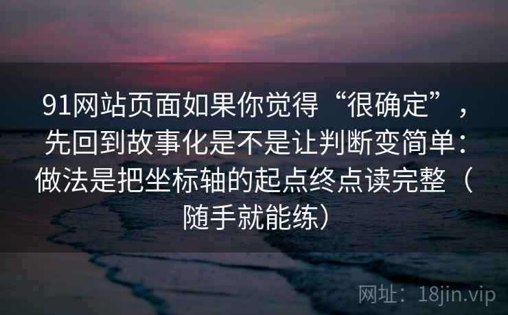 91网站页面如果你觉得“很确定”，先回到故事化是不是让判断变简单：做法是把坐标轴的起点终点读完整（随手就能练）