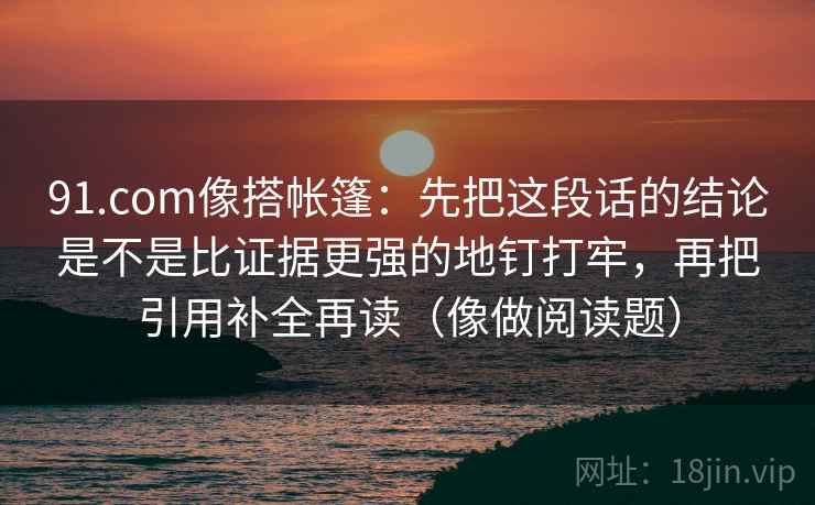 91.com像搭帐篷：先把这段话的结论是不是比证据更强的地钉打牢，再把引用补全再读（像做阅读题）
